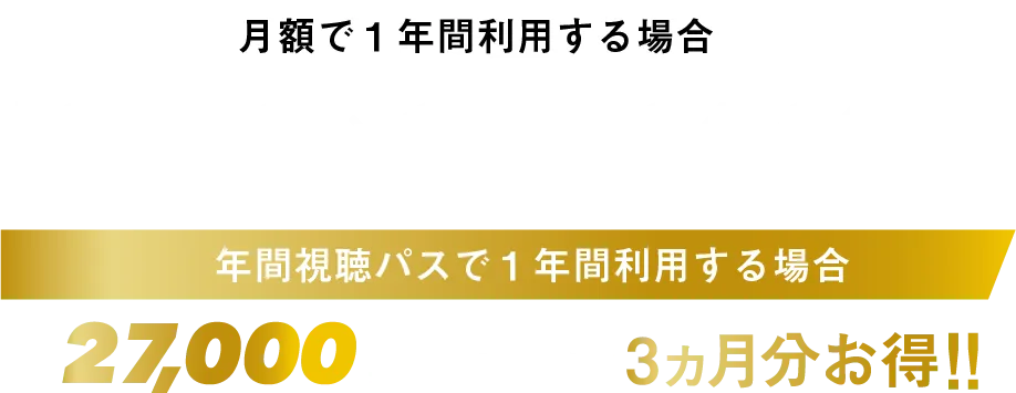 月額で1年間利用する場合 月額3,000円×12ヶ月=36,000円 年間視聴パスで1年間利用する場合 年間27,000円 月賦払いより3ヶ月分お得!