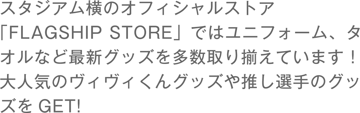 スタジアム横のオフィシャルストア「FLAGSHIP STORE」ではユニフォーム、タオルなど最新グッズを多数取り揃えています！