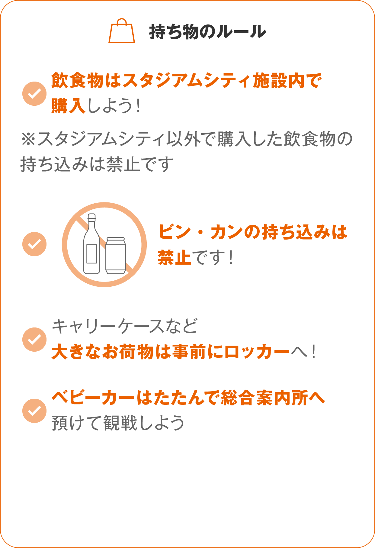 持ち物のルール:飲食物はスタジアムシティ施設内で購入しよう！※スタジアムシティ以外で購入した飲食物の持ち込みは禁止です。ビン・カンの持ち込みは禁止です！キャリーケースなど大きなお荷物は事前にロッカーへ！ベビーカーはたたんで総合案内所へ預けて観戦しよう。