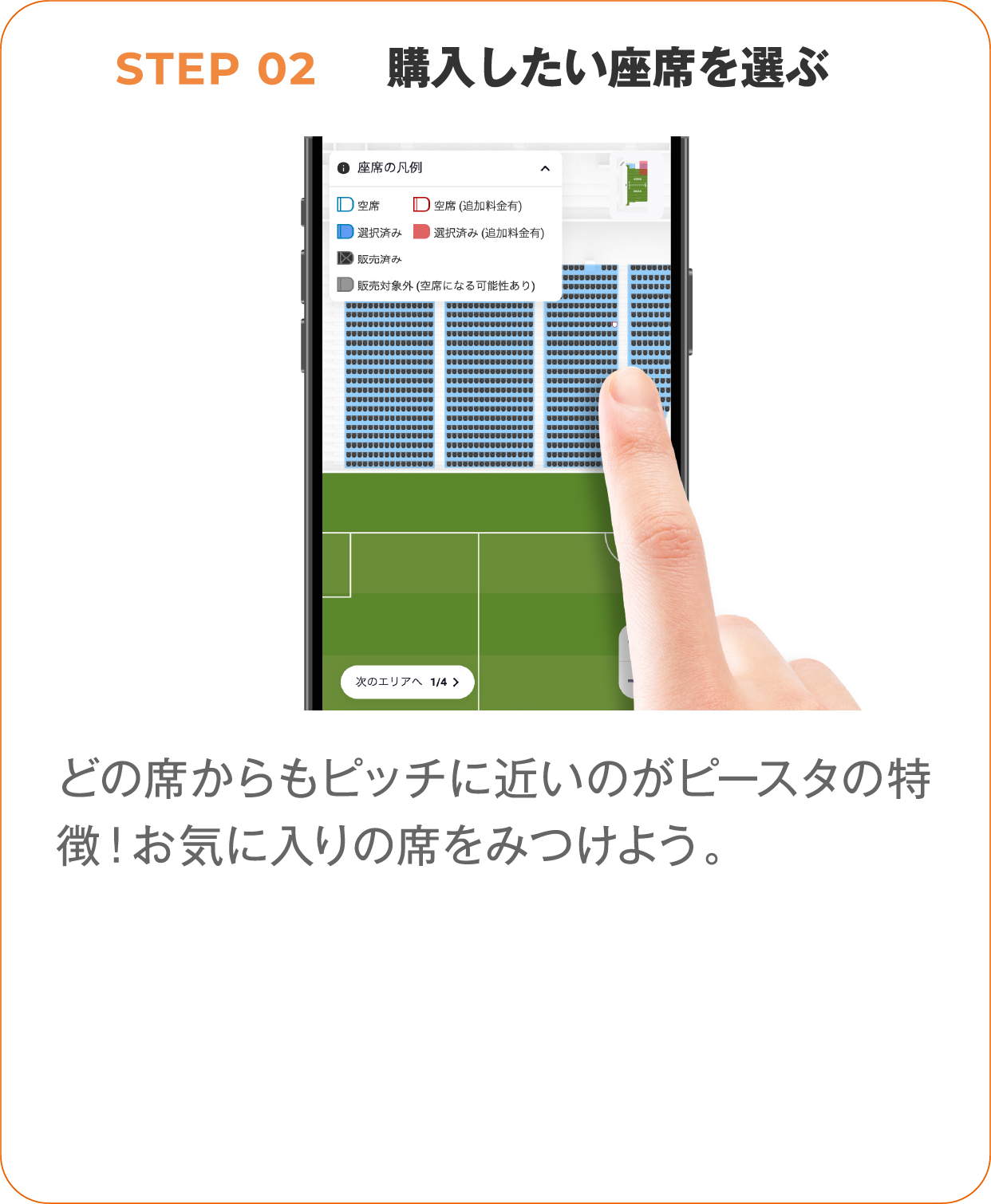 STEP 02 購入したい座席を選ぶ1、どの席からもピッチに近いのがピースタの特徴！お気に入りの席をみつけよう。