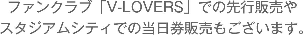 ファンクラブ「V-LOVERS」での先行販売やスタジアムシティでの当日券販売もございます。