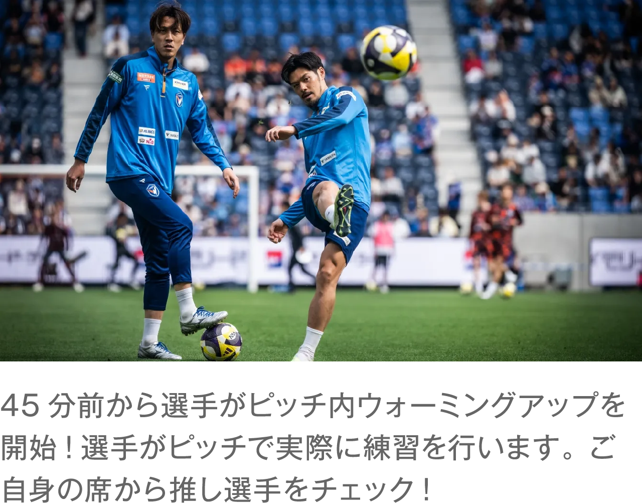 45分前から選手がピッチ内ウォーミングアップを開始!選手がピッチで実際に練習を行います。 ご自身の席から推し選手をチェック!