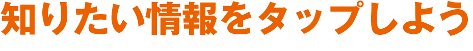 知りたい情報をタップしよう